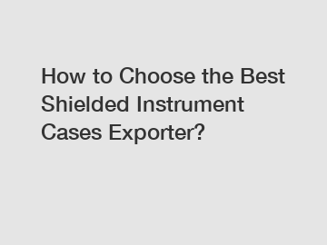 How to Choose the Best Shielded Instrument Cases Exporter?