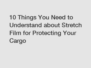 10 Things You Need to Understand about Stretch Film for Protecting Your Cargo