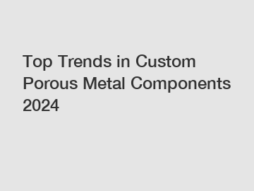 Top Trends in Custom Porous Metal Components 2024