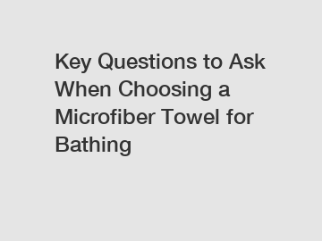 Key Questions to Ask When Choosing a Microfiber Towel for Bathing