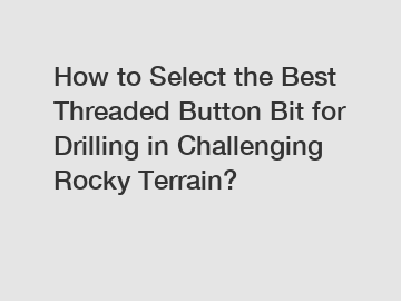 How to Select the Best Threaded Button Bit for Drilling in Challenging Rocky Terrain?