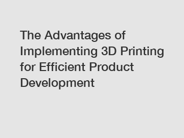 The Advantages of Implementing 3D Printing for Efficient Product Development
