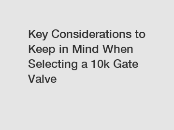 Key Considerations to Keep in Mind When Selecting a 10k Gate Valve