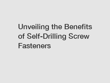 Unveiling the Benefits of Self-Drilling Screw Fasteners
