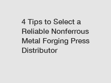 4 Tips to Select a Reliable Nonferrous Metal Forging Press Distributor