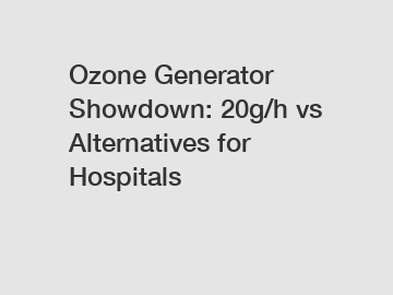 Ozone Generator Showdown: 20g/h vs Alternatives for Hospitals