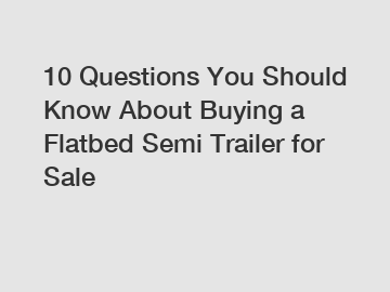 10 Questions You Should Know About Buying a Flatbed Semi Trailer for Sale