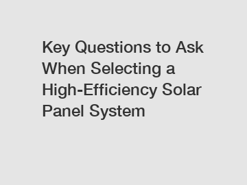 Key Questions to Ask When Selecting a High-Efficiency Solar Panel System