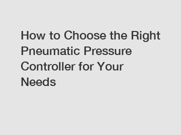 How to Choose the Right Pneumatic Pressure Controller for Your Needs