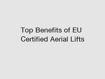 Top Benefits of EU Certified Aerial Lifts