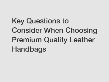 Key Questions to Consider When Choosing Premium Quality Leather Handbags