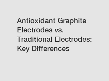 Antioxidant Graphite Electrodes vs. Traditional Electrodes: Key Differences