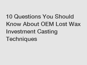 10 Questions You Should Know About OEM Lost Wax Investment Casting Techniques