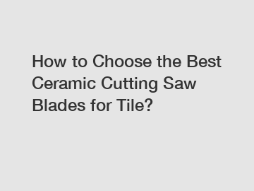 How to Choose the Best Ceramic Cutting Saw Blades for Tile?