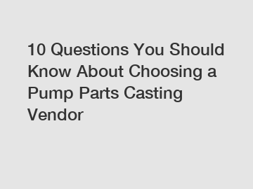 10 Questions You Should Know About Choosing a Pump Parts Casting Vendor