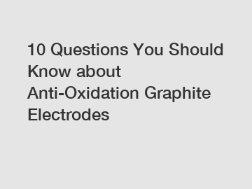 10 Questions You Should Know about Anti-Oxidation Graphite Electrodes