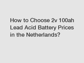 How to Choose 2v 100ah Lead Acid Battery Prices in the Netherlands?