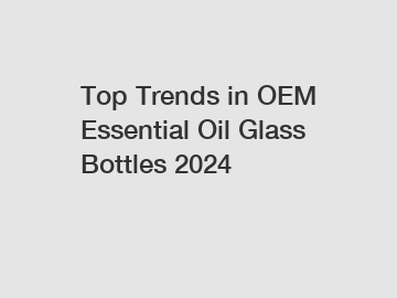 Top Trends in OEM Essential Oil Glass Bottles 2024