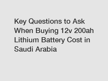 Key Questions to Ask When Buying 12v 200ah Lithium Battery Cost in Saudi Arabia