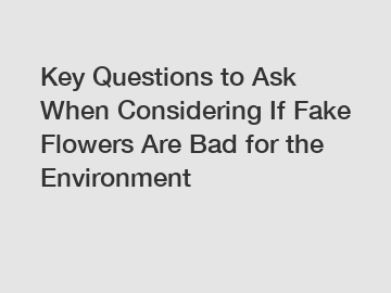 Key Questions to Ask When Considering If Fake Flowers Are Bad for the Environment