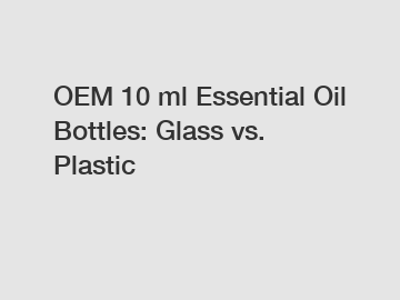 OEM 10 ml Essential Oil Bottles: Glass vs. Plastic