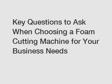 Key Questions to Ask When Choosing a Foam Cutting Machine for Your Business Needs