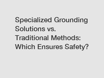 Specialized Grounding Solutions vs. Traditional Methods: Which Ensures Safety?