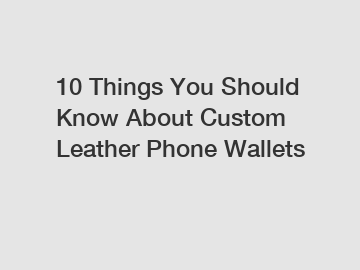 10 Things You Should Know About Custom Leather Phone Wallets