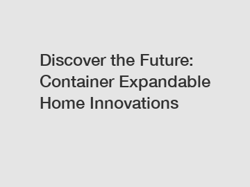 Discover the Future: Container Expandable Home Innovations