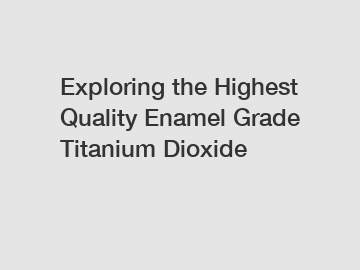 Exploring the Highest Quality Enamel Grade Titanium Dioxide