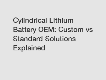 Cylindrical Lithium Battery OEM: Custom vs Standard Solutions Explained