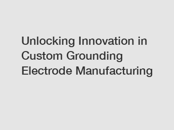 Unlocking Innovation in Custom Grounding Electrode Manufacturing