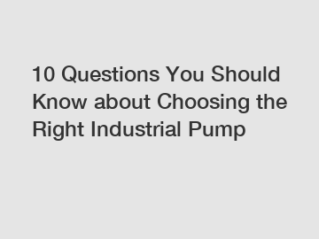 10 Questions You Should Know about Choosing the Right Industrial Pump