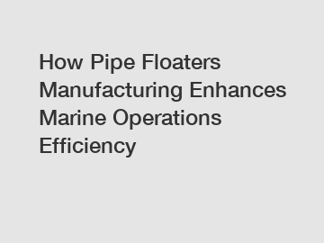 How Pipe Floaters Manufacturing Enhances Marine Operations Efficiency