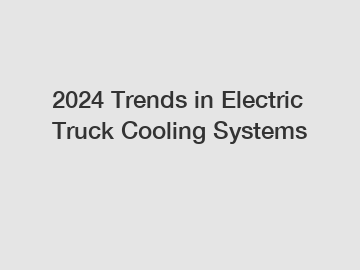 2024 Trends in Electric Truck Cooling Systems