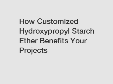 How Customized Hydroxypropyl Starch Ether Benefits Your Projects