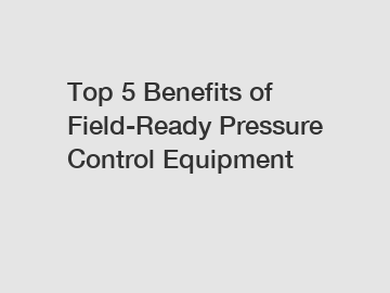 Top 5 Benefits of Field-Ready Pressure Control Equipment