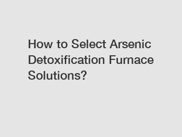 How to Select Arsenic Detoxification Furnace Solutions?
