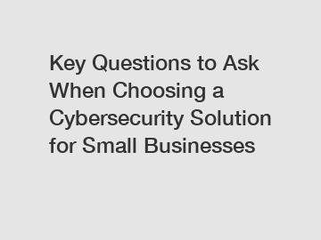 Key Questions to Ask When Choosing a Cybersecurity Solution for Small Businesses