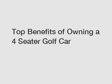 Top Benefits of Owning a 4 Seater Golf Car