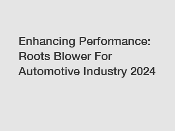 Enhancing Performance: Roots Blower For Automotive Industry 2024