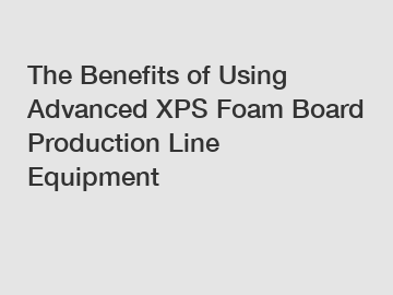 The Benefits of Using Advanced XPS Foam Board Production Line Equipment