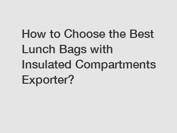 How to Choose the Best Lunch Bags with Insulated Compartments Exporter?