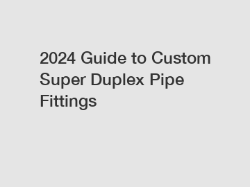 2024 Guide to Custom Super Duplex Pipe Fittings