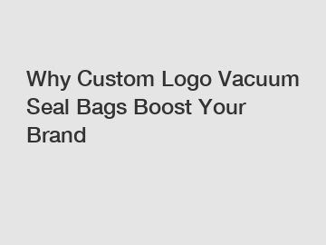 Why Custom Logo Vacuum Seal Bags Boost Your Brand