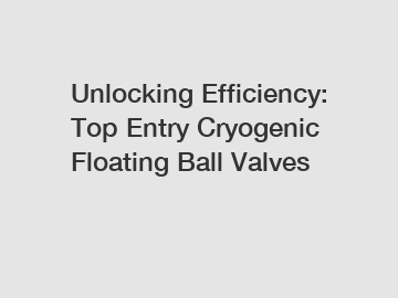 Unlocking Efficiency: Top Entry Cryogenic Floating Ball Valves