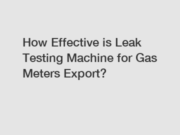 How Effective is Leak Testing Machine for Gas Meters Export?