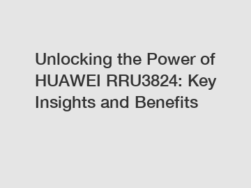 Unlocking the Power of HUAWEI RRU3824: Key Insights and Benefits