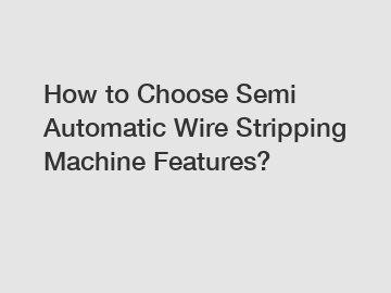 How to Choose Semi Automatic Wire Stripping Machine Features?