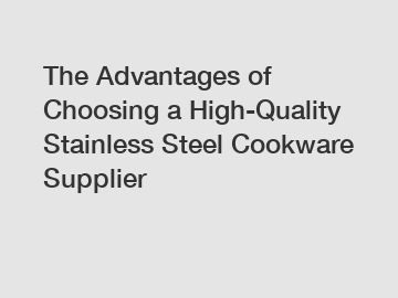 The Advantages of Choosing a High-Quality Stainless Steel Cookware Supplier